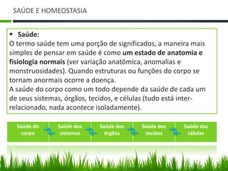 SAÚDE E HOMEOSTASIA 
 Saúde: 
O termo saúde tem uma porção de significados, a maneira mais 
simples de pensar em saúde é como um estado de anatomia e 
fisiologia normais (ver variação anatômica, anomalias e 
monstruosidades). Quando estruturas ou funções do corpo se 
tornam anormais ocorre a doença. 
A saúde do corpo como um todo depende da saúde de cada um 
de seus sistemas, órgãos, tecidos, e células (tudo está inter-relacionado, 
nada acontece isoladamente). 
Saúde do 
corpo 
Saúde dos 
sistemas 
Saúde dos 
órgãos 
Saúde dos 
tecidos 
Saúde das 
células 
 