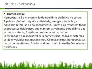 SAÚDE E HOMEOSTASIA 
 Homeostasia: 
Homeostasia é a manutenção do equilíbrio dinâmico no corpo. 
A palavra dinâmico significa atividade, energia e trabalho, e 
equilíbrio refere-se ao balanceamento. Juntas elas resumem todos 
os processos fisiológicos que mantem ativamente o equilíbrio das 
várias estruturas, funções e propriedades do corpo. 
O corpo todo é responsável pela homeostasia, todos os sistemas 
estão envolvidos nos mecanismos. Os mecanismos homeostáticos 
no corpo mantêm-no funcionando em meio às oscilações internas 
e externas. 
 
