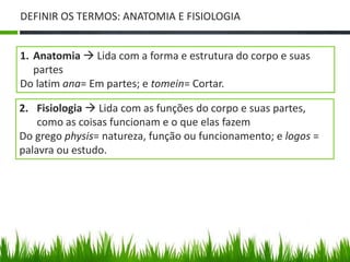 DEFINIR OS TERMOS: ANATOMIA E FISIOLOGIA 
1. Anatomia  Lida com a forma e estrutura do corpo e suas 
partes 
Do latim ana= Em partes; e tomein= Cortar. 
2. Fisiologia  Lida com as funções do corpo e suas partes, 
como as coisas funcionam e o que elas fazem 
Do grego physis= natureza, função ou funcionamento; e logos = 
palavra ou estudo. 
 