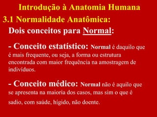 Dois conceitos para Normal:
- Conceito estatístico: Normal é daquilo que
é mais frequente, ou seja, a forma ou estrutura
encontrada com maior frequência na amostragem de
indivíduos.
- Conceito médico: Normal não é aquilo que
se apresenta na maioria dos casos, mas sim o que é
sadio, com saúde, hígido, não doente.
Introdução à Anatomia Humana
3.1 Normalidade Anatômica:
 