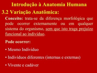 Conceito: trata-se da diferença morfológica que
pode ocorrer externamente ou em qualquer
sistema do organismo, sem que isto traga prejuízo
funcional ao indivíduo.
Pode ocorrer:
• Mesmo Individuo
• Indivíduos diferentes (internas e externas)
• Vivente e cadáver
Introdução à Anatomia Humana
3.2 Variação Anatômica:
 