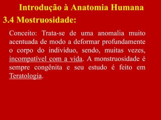 Introdução à Anatomia Humana
3.4 Mostruosidade:
Conceito: Trata-se de uma anomalia muito
acentuada de modo a deformar profundamente
o corpo do indivíduo, sendo, muitas vezes,
incompatível com a vida. A monstruosidade é
sempre congênita e seu estudo é feito em
Teratologia.
 