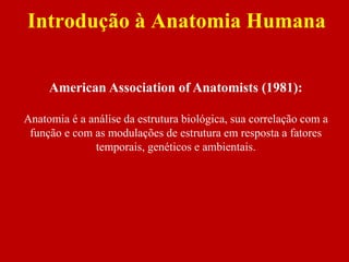 Introdução à Anatomia Humana
American Association of Anatomists (1981):
Anatomia é a análise da estrutura biológica, sua correlação com a
função e com as modulações de estrutura em resposta a fatores
temporais, genéticos e ambientais.
 