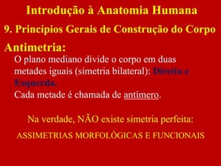 Antimetria:
O plano mediano divide o corpo em duas
metades iguais (simetria bilateral): Direita e
Esquerda.
Cada metade é chamada de antímero.
Na verdade, NÃO existe simetria perfeita:
ASSIMETRIAS MORFOLÓGICAS E FUNCIONAIS
Introdução à Anatomia Humana
9. Princípios Gerais de Construção do Corpo
 