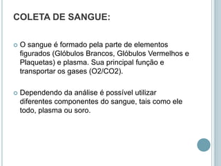 COLETA DE SANGUE:

   O sangue é formado pela parte de elementos
    figurados (Glóbulos Brancos, Glóbulos Vermelhos e
    Plaquetas) e plasma. Sua principal função e
    transportar os gases (O2/CO2).

   Dependendo da análise é possível utilizar
    diferentes componentes do sangue, tais como ele
    todo, plasma ou soro.
 