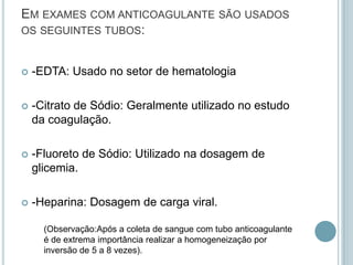 EM EXAMES COM ANTICOAGULANTE SÃO USADOS
OS SEGUINTES TUBOS:


   -EDTA: Usado no setor de hematologia

   -Citrato de Sódio: Geralmente utilizado no estudo
    da coagulação.

   -Fluoreto de Sódio: Utilizado na dosagem de
    glicemia.

   -Heparina: Dosagem de carga viral.

      (Observação:Após a coleta de sangue com tubo anticoagulante
      é de extrema importância realizar a homogeneização por
      inversão de 5 a 8 vezes).
 