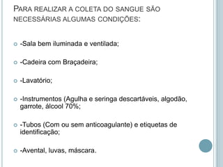 PARA REALIZAR A COLETA DO SANGUE SÃO
NECESSÁRIAS ALGUMAS CONDIÇÕES:


   -Sala bem iluminada e ventilada;

   -Cadeira com Braçadeira;

   -Lavatório;

   -Instrumentos (Agulha e seringa descartáveis, algodão,
    garrote, álcool 70%;

   -Tubos (Com ou sem anticoagulante) e etiquetas de
    identificação;

   -Avental, luvas, máscara.
 