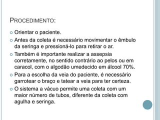 PROCEDIMENTO:
 Orientar o paciente.
 Antes da coleta é necessário movimentar o êmbulo
  da seringa e pressioná-lo para retirar o ar.
 Também é importante realizar a assepsia
  corretamente, no sentido contrário ao pelos ou em
  caracol, com o algodão umedecido em álcool 70%.
 Para a escolha da veia do paciente, é necessário
  garrotear o braço e tatear a veia para ter certeza.
 O sistema a vácuo permite uma coleta com um
  maior número de tubos, diferente da coleta com
  agulha e seringa.
 