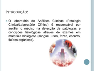 INTRODUÇÃO:

   O laboratório de Análises Clínicas (Patologia
    Clínica/Laboratório Clínico) é responsável por
    auxiliar o médico na detecção de patologias e
    condições fisiológicas através de exames em
    materiais biológicos (sangue, urina, fezes, escarro,
    fluídos orgânicos).
 