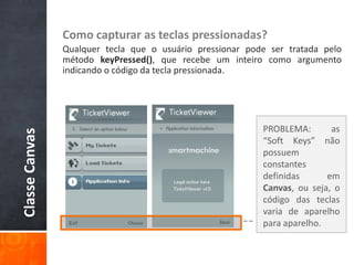 Como capturar as teclas pressionadas?
                Qualquer tecla que o usuário pressionar pode ser tratada pelo
                método keyPressed(), que recebe um inteiro como argumento
                indicando o código da tecla pressionada.




                                                           PROBLEMA:       as
Classe Canvas




                                                           “Soft Keys” não
                                                           possuem
                                                           constantes
                                                           definidas      em
                                                           Canvas, ou seja, o
                                                           código das teclas
                                                           varia de aparelho
                                                           para aparelho.
 