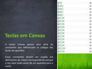 Teclas em Canvas
A classe Canvas possui uma série de
constantes que referenciam os códigos das
teclas do aparelho.

Essas constantes devem ser usadas em
detrimento do inteiro correspondente porque
o seu valor pode variar de um aparelho para o
outro.
 