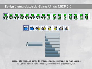 Sprite é uma classe da Game API do MIDP 2.0




    Sprites são criados a partir de imagens que possuem um ou mais frames.
          Os Sprites podem ser animados, rotacionados, espelhados, etc.
 