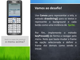 Vamos ao desafio!
                              Use Canvas para representar a tela, o
                              método drawString() para os textos e
                              represente o background e cada
                              botão como uma instância de Sprite.

                              Por fim, implemente o método
                              keyPressed() de forma a navegar pelo
Você é a capaz de construir   menu. Note que basta mudar o frame
o menu acima?                 da opção selecionada e definir o
                              frame dos demais como sendo o
                              inicial.
 