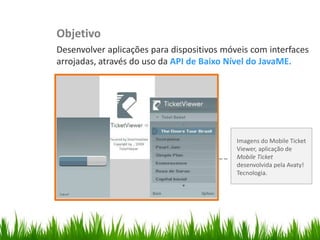Objetivo
                         Desenvolver aplicações para dispositivos móveis com interfaces
                         arrojadas, através do uso da API de Baixo Nível do JavaME.
Organize with Sections




                                                                     Imagens do Mobile Ticket
                                                                     Viewer, aplicação de
                                                                     Mobile Ticket
                                                                     desenvolvida pela Avaty!
                                                                     Tecnologia.
 