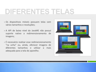 DIFERENTES TELAS
» Os dispositivos móveis possuem telas com
 vários tamanhos e resoluções;

» A API de baixo nível do JavaME não possui
 suporte nativo a redimensionamento de
 imagens;

» É necessário realizar esse redimensionamento
 “na unha” ou, ainda, oferecer imagens de
 diferentes tamanhos e utilizar a mais
 adequada para a tela do aparelho.
 