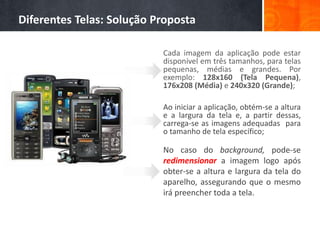 Diferentes Telas: Solução Proposta

                           Cada imagem da aplicação pode estar
                           disponível em três tamanhos, para telas
                           pequenas, médias e grandes. Por
                           exemplo: 128x160 (Tela Pequena),
                           176x208 (Média) e 240x320 (Grande);

                           Ao iniciar a aplicação, obtém-se a altura
                           e a largura da tela e, a partir dessas,
                           carrega-se as imagens adequadas para
                           o tamanho de tela específico;

                           No caso do background, pode-se
                           redimensionar a imagem logo após
                           obter-se a altura e largura da tela do
                           aparelho, assegurando que o mesmo
                           irá preencher toda a tela.
 