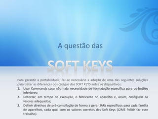 Para garantir a portabilidade, faz-se necessário a adoção de uma das seguintes soluções
para tratar as diferenças dos códigos das SOFT KEYS entre os dispositivos:
1. Usar Commands caso não haja necessidade de formatação específica para os botões
    inferiores;
2. Detectar, em tempo de execução, o fabricante do aparelho e, assim, configurar os
    valores adequados;
3. Definir diretivas de pré-compilação de forma a gerar JARs específicos para cada família
    de aparelhos, cada qual com os valores corretos das Soft Keys (J2ME Polish faz esse
    trabalho).
 