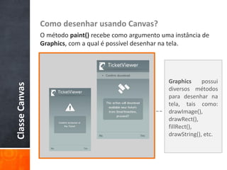 Como desenhar usando Canvas?
                O método paint() recebe como argumento uma instância de
                Graphics, com a qual é possível desenhar na tela.




                                                         Graphics     possui
Classe Canvas




                                                         diversos métodos
                                                         para desenhar na
                                                         tela, tais como:
                                                         drawImage(),
                                                         drawRect(),
                                                         fillRect(),
                                                         drawString(), etc.
 