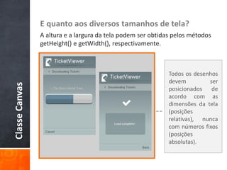 E quanto aos diversos tamanhos de tela?
                A altura e a largura da tela podem ser obtidas pelos métodos
                getHeight() e getWidth(), respectivamente.



                                                             Todos os desenhos
                                                             devem         ser
Classe Canvas




                                                             posicionados de
                                                             acordo com as
                                                             dimensões da tela
                                                             (posições
                                                             relativas), nunca
                                                             com números fixos
                                                             (posições
                                                             absolutas).
 
