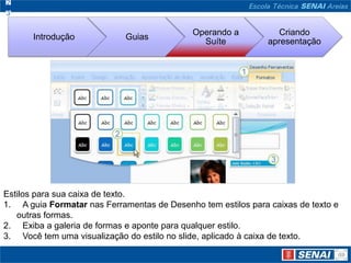 Estilos para sua caixa de texto. A guia Formatar nas Ferramentas de Desenho tem estilos para caixas de texto e outras formas. Exiba a galeria de formas e aponte para qualquer estilo.  Você tem uma visualização do estilo no slide, aplicado à caixa de texto. 