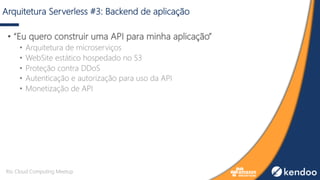 Arquitetura Serverless #3: Backend de aplicação
• “Eu quero construir uma API para minha aplicação”
• Arquitetura de microserviços
• WebSite estático hospedado no S3
• Proteção contra DDoS
• Autenticação e autorização para uso da API
• Monetização de API
Rio Cloud Computing Meetup
 