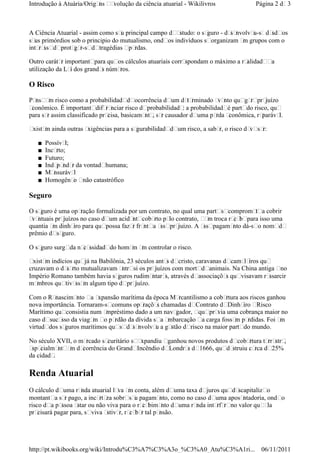 A Ciência Atuarial - assim como seu principal campo deestudo: o seguro - desenvolveu-sedesdeos
seus primórdios sob o principio do mutualismo, ondeos indivíduos seorganizam em grupos com o
interessedeproteger-sedetragédias eperdas.
Outro caráter importantepara queos cálculos atuariais correspondam o máximo a realidadeea
utilização da Lei dos grandes números.
O Risco
Penseem risco como a probabilidadedeocorrência deum determinado evento quegereprejuízo
econômico. É importantediferenciar risco deprobabilidade: a probabilidadeé partedo risco, que
para ser assim classificado precisa, basicamente, ser causador deuma perda econômica, reparável.
Existem ainda outras exigências para a segurabilidadedeum risco, a saber, o risco deveser:
■ Possível;
■ Incerto;
■ Futuro;
■ Independer da vontadehumana;
■ Mensurável
■ Homogêneo enão catastrófico
Seguro
O seguro é uma operação formalizada por um contrato, no qual uma partesecomprometea cobrir
eventuais prejuízos no caso deum acidentecoberto pelo contrato, eem troca recebepara isso uma
quantia em dinheiro para quepossa fazer frentea esseprejuízo. A essepagamento dá-seo nomede
prêmio deseguro.
O seguro surgeda necessidadedo homem em controlar o risco.
Existem indícios quejá na Babilônia, 23 séculos antes decristo, caravanas decameleiros que
cruzavam o deserto mutualizavam entresi os prejuízos com mortedeanimais. Na China antiga eno
Império Romano também havia seguros rudimentares, através deassociações quevisavam ressarcir
membros quetivessem algum tipo deprejuízo.
Com o Renascimento ea expansão marítima da época Mercantilismo a cobertura aos riscos ganhou
nova importância. Tornaram-secomuns operações chamadas deContrato deDinheiro eRisco
Marítimo queconsistia num empréstimo dado a um navegador, equeprevia uma cobrança maior no
caso desucesso da viagem eo perdão da dívida sea embarcação ea carga fossem perdidas. Foi em
virtudedos seguros marítimos quesedesenvolveu a gestão derisco na maior partedo mundo.
No século XVII, o mercado securitário seexpandiu eganhou novos produtos decobertura terrestre,
especialmenteem decorrência do GrandeIncêndio deLondres de1666, quedestruiu cerca de25%
da cidade.
Renda Atuarial
O cálculo deuma renda atuarial leva em conta, além deuma taxa dejuros quedescapitalizeo
montantea ser pago, a incerteza sobreseu pagamento, como no caso deuma aposentadoria, ondeo
risco dea pessoa estar ou não viva para o recebimento deuma renda interfereno valor queela
precisará pagar para, seviva estiver, receber tal pensão.
Página 2 de3Introdução à Atuária/Origens eevolução da ciência atuarial - Wikilivros
06/11/2011http://pt.wikibooks.org/wiki/Introdu%C3%A7%C3%A3o_%C3%A0_Atu%C3%A1ri...
 