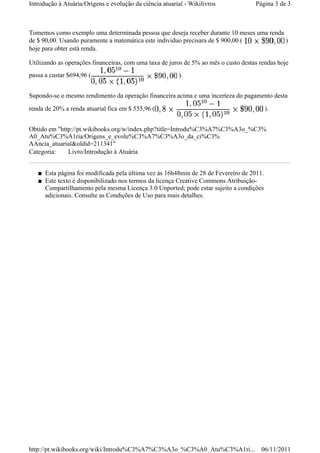 Tomemos como exemplo uma determinada pessoa que deseja receber durante 10 meses uma renda
de $ 90,00. Usando puramente a matemática este individuo precisara de $ 900,00 ( )
hoje para obter está renda.
Utilizando as operações financeiras, com uma taxa de juros de 5% ao mês o custo destas rendas hoje
passa a custar $694,96 ( ).
Supondo-se o mesmo rendimento da operação financeira acima e uma incerteza do pagamento desta
renda de 20% a renda atuarial fica em $ 555,96 ( ).
Obtido em "http://pt.wikibooks.org/w/index.php?title=Introdu%C3%A7%C3%A3o_%C3%
A0_Atu%C3%A1ria/Origens_e_evolu%C3%A7%C3%A3o_da_ci%C3%
AAncia_atuarial&oldid=211341"
Categoria: Livro/Introdução à Atuária
■ Esta página foi modificada pela última vez às 16h48min de 28 de Fevereiro de 2011.
■ Este texto é disponibilizado nos termos da licença Creative Commons Atribuição-
Compartilhamento pela mesma Licença 3.0 Unported; pode estar sujeito a condições
adicionais. Consulte as Condições de Uso para mais detalhes.
Página 3 de 3Introdução à Atuária/Origens e evolução da ciência atuarial - Wikilivros
06/11/2011http://pt.wikibooks.org/wiki/Introdu%C3%A7%C3%A3o_%C3%A0_Atu%C3%A1ri...
 