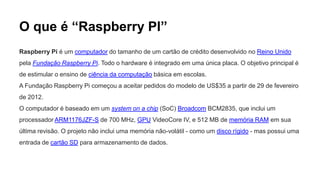 O que é “Raspberry PI”
Raspberry Pi é um computador do tamanho de um cartão de crédito desenvolvido no Reino Unido
pela Fundação Raspberry Pi. Todo o hardware é integrado em uma única placa. O objetivo principal é
de estimular o ensino de ciência da computação básica em escolas.
A Fundação Raspberry Pi começou a aceitar pedidos do modelo de US$35 a partir de 29 de fevereiro
de 2012.
O computador é baseado em um system on a chip (SoC) Broadcom BCM2835, que inclui um
processador ARM1176JZF-S de 700 MHz, GPU VideoCore IV, e 512 MB de memória RAM em sua
última revisão. O projeto não inclui uma memória não-volátil - como um disco rígido - mas possui uma
entrada de cartão SD para armazenamento de dados.
 