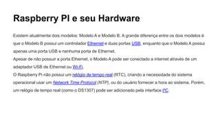 Raspberry PI e seu Hardware
Existem atualmente dois modelos: Modelo A e Modelo B. A grande diferença entre os dois modelos é
que o Modelo B possui um controlador Ethernet e duas portas USB, enquanto que o Modelo A possui
apenas uma porta USB e nenhuma porta de Ethernet.
Apesar de não possuir a porta Ethernet, o Modelo A pode ser conectado a internet através de um
adaptador USB de Ethernet ou Wi-Fi.
O Raspberry Pi não possui um relógio de tempo real (RTC), criando a necessidade do sistema
operacional usar um Network Time Protocol (NTP), ou do usuário fornecer a hora ao sistema. Porém,
um relógio de tempo real (como o DS1307) pode ser adicionado pela interface I²C.
 