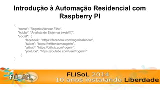 Introdução à Automação Residencial com
Raspberry PI
{
"name": "Rogerio Alencar Filho",
"hobby": "Analista de Sistemas (web!!!!)",
"social": {
"facebook": "https://facebook.com/rogerioalencar",
"twitter": "https://twitter.com/rogerin",
"github": "https://github.com/rogerin",
"youtube": "https://youtube.com/user/rogerim"
}
}
 