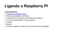 Ligando o Raspberry PI
Lista de Materiais
1 x Raspberrry Pi Modelo A ou B
1 x Fonte de alimentação 5V 700ma
1 x Cartão SD (mínimo 4GB e de preferência aos class 4)
1 x TV com entrada HDMI ou vídeo composto
1 x Teclado
1 x Mouse
1 x PC (para preparar o cartão SD, ou já compra SD pre-instalado)
 