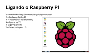 Ligando o Raspberry PI
1 - Download OS http://www.raspberrypi.org/downloads/
2 - Configurar Cartão SD
3 - Colocar cartão no Raspeberry
4 - Conecta na TV
5 - Ligar na tomada
6 - Curta a paisagem.. :D
 