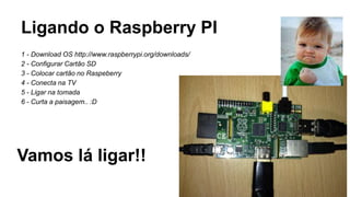 Ligando o Raspberry PI
1 - Download OS http://www.raspberrypi.org/downloads/
2 - Configurar Cartão SD
3 - Colocar cartão no Raspeberry
4 - Conecta na TV
5 - Ligar na tomada
6 - Curta a paisagem.. :D
Vamos lá ligar!!
 