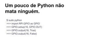 Um pouco de Python não
mata ninguém.
$ sudo python
>>> import RPi.GPIO as GPIO
>>> GPIO.setup(16, GPIO.OUT)
>>> GPIO.output(16, True)
>>> GPIO.output(16, False)
 