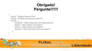 Obrigado!
{
"name": "Rogerio Alencar Filho",
"hobby": "Analista de Sistemas (web!!!!)",
"social": {
"facebook": "https://facebook.com/rogerioalencar",
"twitter": "https://twitter.com/rogerin",
"github": "https://github.com/rogerin",
"youtube": "https://youtube.com/user/rogerim"
}
}
Pergunte!!!!!!
 