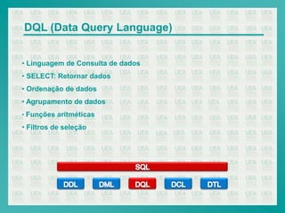 DQL (Data Query Language)


• Linguagem de Consulta de dados
• SELECT: Retornar dados
• Ordenação de dados
• Agrupamento de dados
• Funções aritméticas

• Filtros de seleção
 