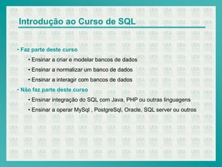 Introdução ao Curso de SQL


• Faz parte deste curso
    • Ensinar a criar e modelar bancos de dados
    • Ensinar a normalizar um banco de dados
    • Ensinar a interagir com bancos de dados
• Não faz parte deste curso
    • Ensinar integração do SQL com Java, PHP ou outras linguagens
    • Ensinar a operar MySql , PostgreSql, Oracle, SQL server ou outros
 