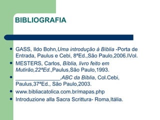 BIBLIOGRAFIA GASS, Ildo Bohn ,Uma introdução à Bíblia  -Porta de Entrada, Paulus e Cebi, 8ªEd.,São Paulo,2006.IVol. MESTERS, Carlos,  Bíblia, livro feito em Mutirão,22ªEd .,Paulus,São Paulo,1993. _______________, ABC da   Bíblia , Col.Cebi, Paulus,37ªEd., São Paulo,2003. www.bibliacatolica.com.br/mapas.php Introduzione alla Sacra Scrittura- Roma,Itália. 