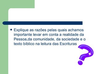 Explique as razões pelas quais achamos importante levar em conta a realidade da Pessoa,da comunidade, da sociedade e o texto bíblico na leitura das Escrituras 