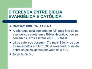 DIFERENÇA ENTRE BIBLIA EVANGÉLICA E CATÓLICA DIVISAO BIBLICA: AT E NT A diferença está somente no AT, pelo fato de os evangélicos adotarem a Bíblia Hebraica, que só contém os livros escritos em HEBRAICO. Já os católicos possuem 7 a mais.São livros que foram escritos em GREGO (Livros traduzidos do hebraico pelos judeus por volta de 3 a.C. Ex.Eclesiástico 