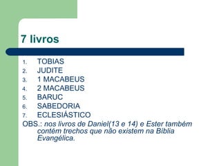 7 livros TOBIAS JUDITE 1 MACABEUS 2 MACABEUS BARUC SABEDORIA ECLESIÁSTICO OBS.:  nos livros de Daniel(13 e 14) e Ester também contém trechos que não existem na Bíblia Evangélica. 