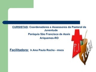 CURSISTAS : Coordenadores e Assessores da Pastoral da Juventude Paróquia São Francisco de Assis Ariquemes-RO Facilitadora:   Ir.Ana Paula Rocha - mscs 