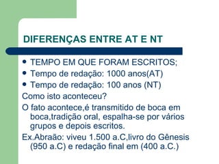 DIFERENÇAS ENTRE AT E NT TEMPO EM QUE FORAM ESCRITOS; Tempo de redação: 1000 anos(AT) Tempo de redação: 100 anos (NT) Como isto aconteceu? O fato acontece,é transmitido de boca em boca,tradição oral, espalha-se por vários grupos e depois escritos. Ex.Abraão: viveu 1.500 a.C,livro do Gênesis (950 a.C) e redação final em (400 a.C.) 
