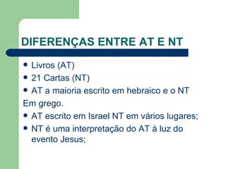 DIFERENÇAS ENTRE AT E NT Livros (AT) 21 Cartas (NT)  AT a maioria escrito em hebraico e o NT Em grego. AT escrito em Israel NT em vários lugares; NT é uma interpretação do AT à luz do evento Jesus; 
