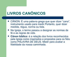 LIVROS CANÔNICOS CÂNON: É uma palavra grega que quer dizer “cana”, instrumento usado para medir.Portanto, quer dizer medida, régua, norma ou lista. Na Igreja, o termo passou a designar as normas de fé e as regras de vida. Cânon bíblico : é a relação dos livros reconhecidos pela Igreja como inspirados e propostos para os fiéis como PALAVRA DE DEUS. Medir para avaliar a fidelidade da nossa caminhada.  