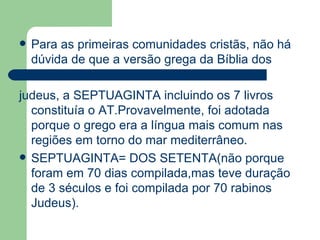 Para as primeiras comunidades cristãs, não há dúvida de que a versão grega da Bíblia dos  judeus, a SEPTUAGINTA incluindo os 7 livros constituía o AT.Provavelmente, foi adotada porque o grego era a língua mais comum nas regiões em torno do mar mediterrâneo.  SEPTUAGINTA= DOS SETENTA(não porque foram em 70 dias compilada,mas teve duração de 3 séculos e foi compilada por 70 rabinos Judeus). 