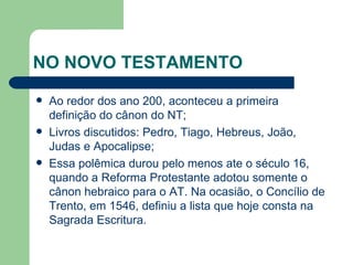NO NOVO TESTAMENTO Ao redor dos ano 200, aconteceu a primeira definição do cânon do NT; Livros discutidos: Pedro, Tiago, Hebreus, João, Judas e Apocalipse; Essa polêmica durou pelo menos ate o século 16, quando a Reforma Protestante adotou somente o cânon hebraico para o AT. Na ocasião, o Concílio de Trento, em 1546, definiu a lista que hoje consta na Sagrada Escritura. 