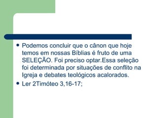 Podemos concluir que o cânon que hoje temos em nossas Bíblias é fruto de uma SELEÇÃO. Foi preciso optar.Essa seleção foi determinada por situações de conflito na Igreja e debates teológicos acalorados. Ler 2Timóteo 3,16-17; 