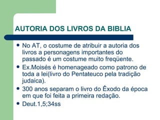 AUTORIA DOS LIVROS DA BIBLIA No AT, o costume de atribuir a autoria dos livros a personagens importantes do passado é um costume muito freqüente. Ex.Moisés é homenageado como patrono de toda a lei(livro do Pentateuco pela tradição judaica). 300 anos separam o livro do Êxodo da época em que foi feita a primeira redação. Deut.1,5;34ss  