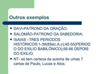 Outros exemplos DAVI-PATRONO DA ORAÇÃO; SALOMÃO-PATRONO DA SABEDORIA; ISAIAS –TRES PERIODOS HISTÓRICOS:1-39(8Séc.A.c);40-55(PERIODO DO EXILIO BABILÔNICO);56-66 DEPOIS DO EXILIO; NT- só tem certeza da autoria de umas 7 cartas de Paulo, Lucas e Atos; 